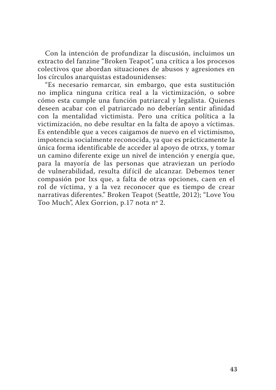 Con la intencién de profundizar la discusién, incluimos un extracto del fanzine “Broken Teapot’, una critica a los procesos colectivos que abordan situaciones de abusos y agresiones en los circulos anarquistas estadounidenses  “Es necesario remarcar, sin embargo, que esta sustitucién no implica ninguna critica real a la victimizacion, o sobre c6mo esta cumple una funcién patriarcal y legalista. Quienes deseen acabar con el patriarcado no deberian sentir afinidad con la mentalidad victimista. Pero una critica politica a la victimizacién, no debe resultar en la falta de apoyo a victimas. Es entendible que a veces caigamos de nuevo en el victimismo, impotencia socialmente reconocida, ya que es practicamente la inica forma identificable de acceder al apoyo de otrxs, y tomar un camino diferente exige un nivel e intencion y energia que, para la mayorfa de las personas que atraviezan un periodo de vulnerabilidad, resulta dificil de alcanzar. Debemos tener compasién por Ixs que, a falta de otras opciones, caen en el 1ol de victima, y a la vez reconocer que es tiempo de crear narrativas diferentes” Broken Teapot (Seattle, 2012); “Love You Too Much’, Alex Gorrion, p.17 nota n* 2.  a3 